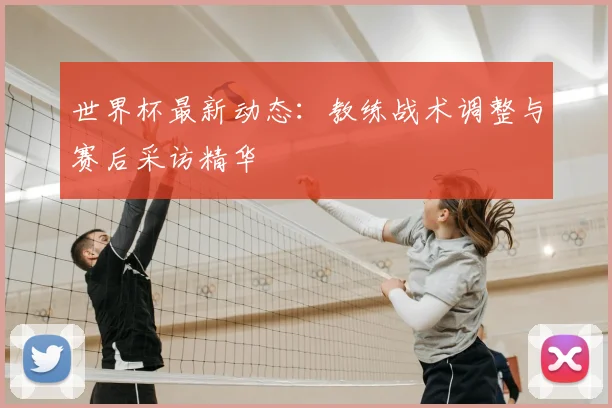 世界杯最新动态:教练战术调整与赛后采访精华