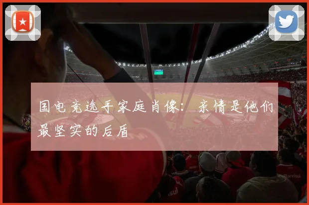 国电竞选手家庭肖像:亲情是他们最坚实的后盾