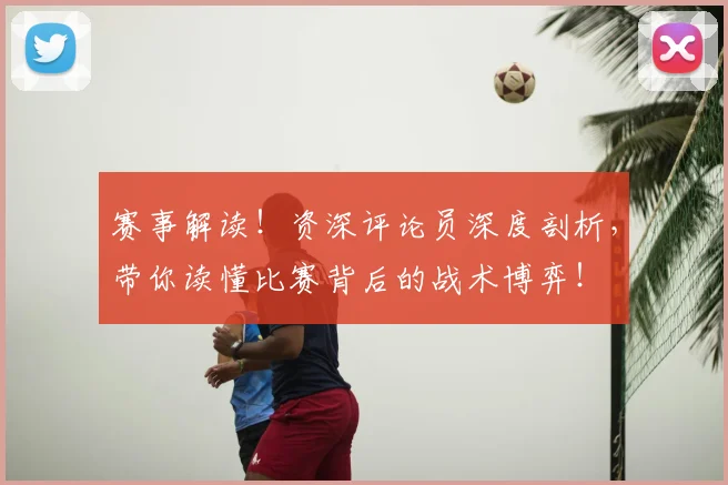 赛事解读!资深评论员深度剖析,带你读懂比赛背后的战术博弈!