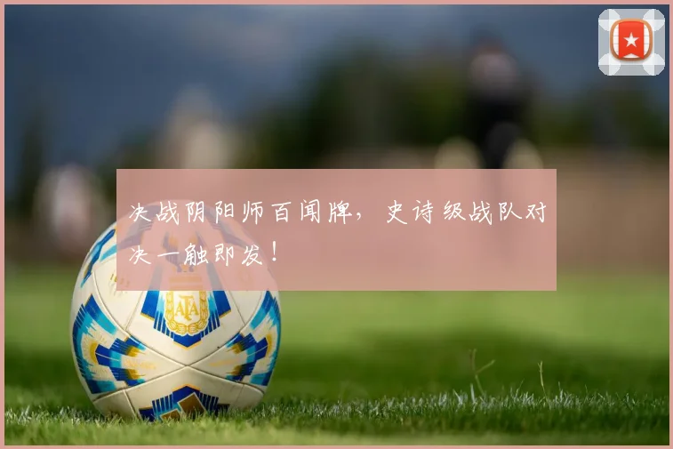 决战阴阳师百闻牌,史诗级战队对决一触即发!