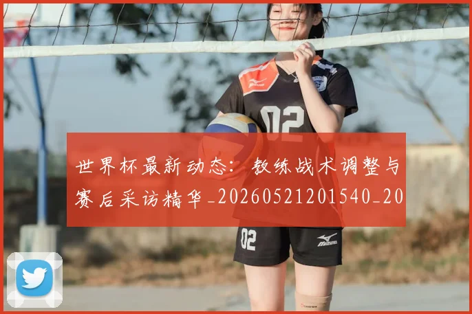 世界杯最新动态：教练战术调整与赛后采访精华_20260521201540_20260703202957