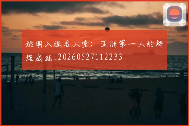 姚明入选名人堂:亚洲第一人的辉煌成就_20260527112233