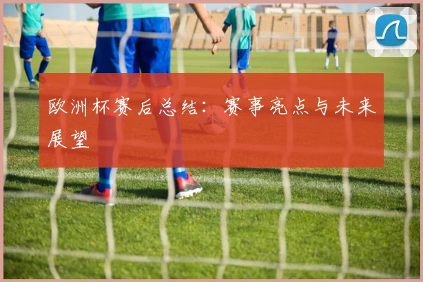 欧洲杯赛后总结:赛事亮点与未来展望