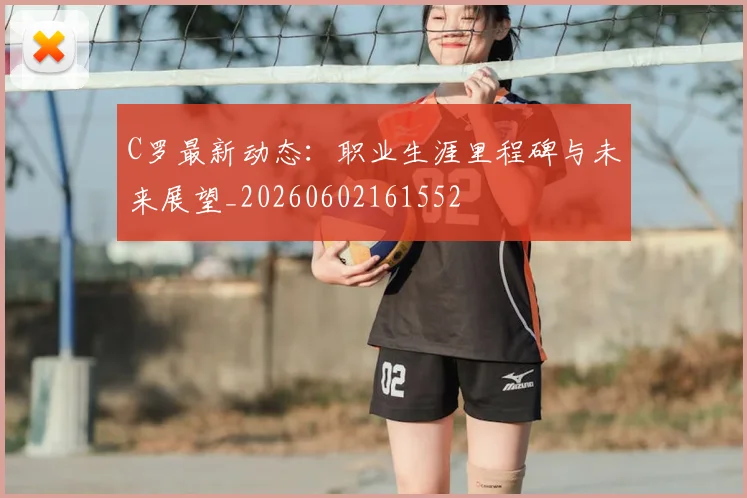 C罗最新动态：职业生涯里程碑与未来展望_20260602161552