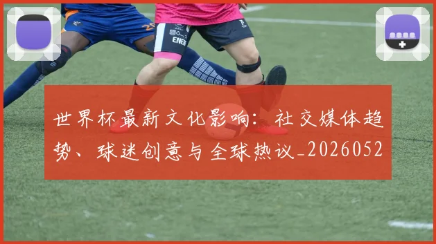 世界杯最新文化影响：社交媒体趋势、球迷创意与全球热议_20260521201653