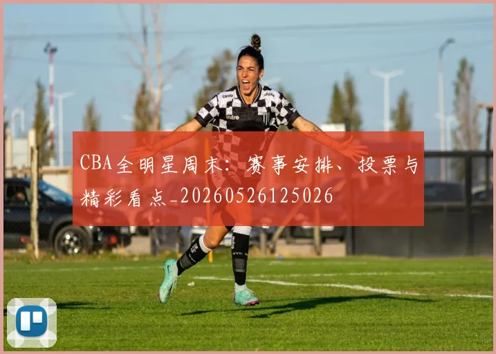 CBA全明星周末:赛事安排、投票与精彩看点_20260526125026