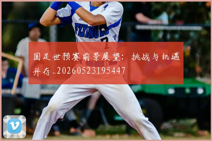 国足世预赛前景展望:挑战与机遇并存_20260523195447