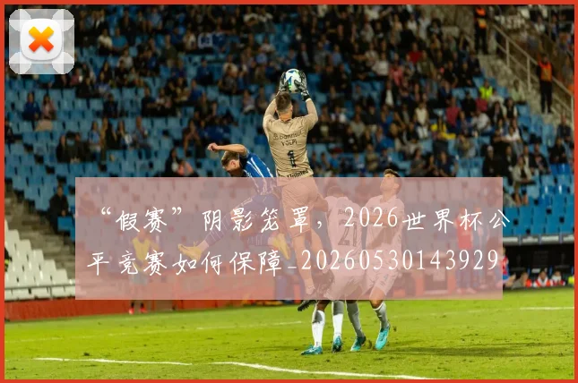 “假赛”阴影笼罩,2026世界杯公平竞赛如何保障_20260530143929