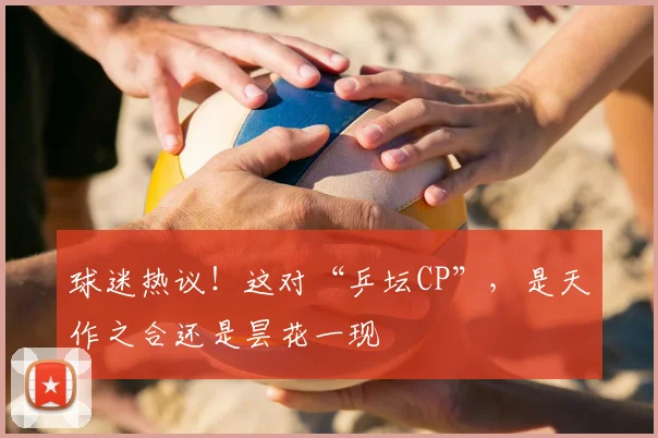 球迷热议!这对“乒坛CP”,是天作之合还是昙花一现